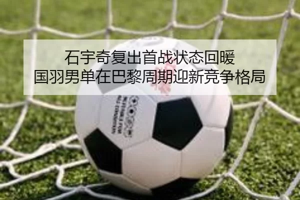 石宇奇复出首战状态回暖 国羽男单在巴黎周期迎新竞争格局