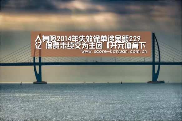 人身险2014年失效保单涉金额229亿 保费未续交为主因【开元体育下载】(图1) 开元体育