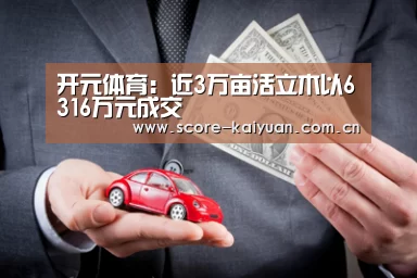 开元体育:近3万亩活立木以6316万元成交(图2) 开元体育